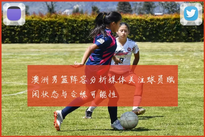 澳洲男篮阵容分析媒体关注球员赋闲状态与合练可能性