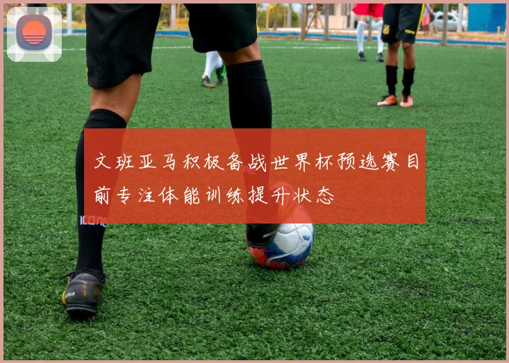 文班亚马积极备战世界杯预选赛目前专注体能训练提升状态