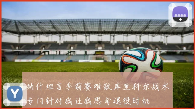 纳什坦言季前赛难敌库里科尔战术专门针对我让我思考退役时机