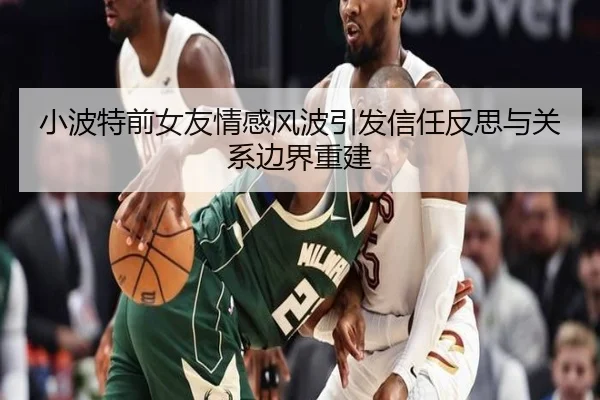 小波特前女友情感风波引发信任反思与关系边界重建